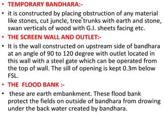 .
• TEMPORARY BANDHARA:-
• it is constructed by placing obstruction of any material
like stones, cut juncle, tree trunks with earth and stone,
swan verticals of wood with G.I. sheets facing etc.
• THE SCREEN WALL AND OUTLET:-
• It is the wall constructed on upstream side of bandhara
at an angle of 90 to 120 degree with outlet located in
this wall with a steel gate which can be operated from
the top of wall. The sill of opening is kept 0.3m below
FSL.
• THE FLOOD BANK :-
• these are earth embankment. These flood bank
protect the fields on outside of bandhara from drowing
under the back water created by bandhara.
 