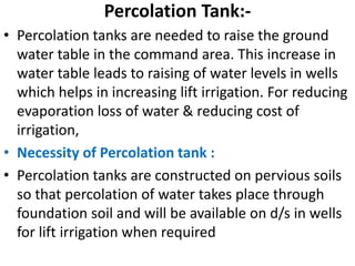 Percolation Tank:-
• Percolation tanks are needed to raise the ground
water table in the command area. This increase in
water table leads to raising of water levels in wells
which helps in increasing lift irrigation. For reducing
evaporation loss of water & reducing cost of
irrigation,
• Necessity of Percolation tank :
• Percolation tanks are constructed on pervious soils
so that percolation of water takes place through
foundation soil and will be available on d/s in wells
for lift irrigation when required
 