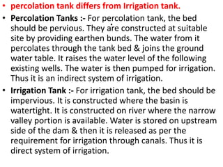 .
• percolation tank differs from Irrigation tank.
• Percolation Tanks :- For percolation tank, the bed
should be pervious. They are constructed at suitable
site by providing earthen bunds. The water from it
percolates through the tank bed & joins the ground
water table. It raises the water level of the following
existing wells. The water is then pumped for irrigation.
Thus it is an indirect system of irrigation.
• Irrigation Tank :- For irrigation tank, the bed should be
impervious. It is constructed where the basin is
watertight. It is constructed on river where the narrow
valley portion is available. Water is stored on upstream
side of the dam & then it is released as per the
requirement for irrigation through canals. Thus it is
direct system of irrigation.
 