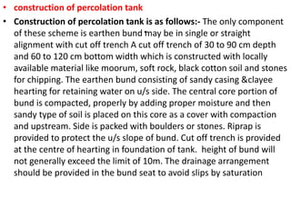 .
• construction of percolation tank
• Construction of percolation tank is as follows:- The only component
of these scheme is earthen bund may be in single or straight
alignment with cut off trench A cut off trench of 30 to 90 cm depth
and 60 to 120 cm bottom width which is constructed with locally
available material like moorum, soft rock, black cotton soil and stones
for chipping. The earthen bund consisting of sandy casing &clayee
hearting for retaining water on u/s side. The central core portion of
bund is compacted, properly by adding proper moisture and then
sandy type of soil is placed on this core as a cover with compaction
and upstream. Side is packed with boulders or stones. Riprap is
provided to protect the u/s slope of bund. Cut off trench is provided
at the centre of hearting in foundation of tank. height of bund will
not generally exceed the limit of 10m. The drainage arrangement
should be provided in the bund seat to avoid slips by saturation
 