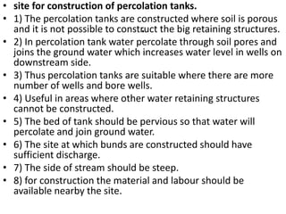 .
• site for construction of percolation tanks.
• 1) The percolation tanks are constructed where soil is porous
and it is not possible to construct the big retaining structures.
• 2) In percolation tank water percolate through soil pores and
joins the ground water which increases water level in wells on
downstream side.
• 3) Thus percolation tanks are suitable where there are more
number of wells and bore wells.
• 4) Useful in areas where other water retaining structures
cannot be constructed.
• 5) The bed of tank should be pervious so that water will
percolate and join ground water.
• 6) The site at which bunds are constructed should have
sufficient discharge.
• 7) The side of stream should be steep.
• 8) for construction the material and labour should be
available nearby the site.
 