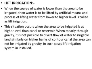 .
• LIFT IRRIGATION:-
• When the source of water is lower than the area to be
irrigated, then water is to be lifted by artificial means and
process of lifting water from lower to higher level is called
as lift irrigation.
• This situation occurs when the area to be irrigated is at
higher level than canal or reservoir. When mearly through
gravity, it is not possible to divert flow of water to irrigable
land similarly on higher banks of contour canal the area can
not be irrigated by gravity. In such cases lift irrigation
system in installed.
 