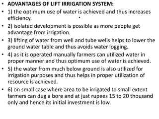 .
• ADVANTAGES OF LIFT IRRIGATION SYSTEM:
• 1) the optimum use of water is achieved and thus increases
efficiency.
• 2) isolated development is possible as more people get
advantage from irrigation.
• 3) lifting of water from well and tube wells helps to lower the
ground water table and thus avoids water logging.
• 4) as it is operated manually farmers can utilized water in
proper manner and thus optimum use of water is achieved.
• 5) the water from much below ground is also utilized for
irrigation purposes and thus helps in proper utilization of
resource is achieved.
• 6) on small case where area to be irrigated to small extent
farmers can dug a bore and at just rupees 15 to 20 thousand
only and hence its initial investment is low.
 