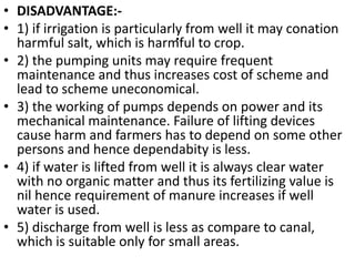 .
• DISADVANTAGE:-
• 1) if irrigation is particularly from well it may conation
harmful salt, which is harmful to crop.
• 2) the pumping units may require frequent
maintenance and thus increases cost of scheme and
lead to scheme uneconomical.
• 3) the working of pumps depends on power and its
mechanical maintenance. Failure of lifting devices
cause harm and farmers has to depend on some other
persons and hence dependabity is less.
• 4) if water is lifted from well it is always clear water
with no organic matter and thus its fertilizing value is
nil hence requirement of manure increases if well
water is used.
• 5) discharge from well is less as compare to canal,
which is suitable only for small areas.
 