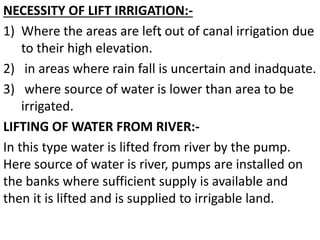 .
NECESSITY OF LIFT IRRIGATION:-
1) Where the areas are left out of canal irrigation due
to their high elevation.
2) in areas where rain fall is uncertain and inadquate.
3) where source of water is lower than area to be
irrigated.
LIFTING OF WATER FROM RIVER:-
In this type water is lifted from river by the pump.
Here source of water is river, pumps are installed on
the banks where sufficient supply is available and
then it is lifted and is supplied to irrigable land.
 