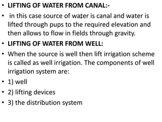 .
• LIFTING OF WATER FROM CANAL:-
• in this case source of water is canal and water is
lifted through pups to the required elevation and
then allows to flow in fields through gravity.
• LIFTING OF WATER FROM WELL:
• When the source is well then lift irrigation scheme
is called as well irrigation. The components of well
irrigation system are:
• 1) well
• 2) lifting devices
• 3) the distribution system
 