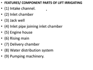 .
• FEATURES/ COMPONENT PARTS OF LIFT IRRIGATING
• (1) Intake channel.
• (2) Inlet chamber
• (3) Jack well
• (4) Inlet pipe joining inlet chamber
• (5) Engine house
• (6) Rising main
• (7) Delivery chamber
• (8) Water distribution system
• (9) Pumping machinery.
 