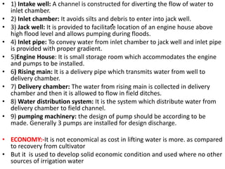 .
• 1) Intake well: A channel is constructed for diverting the flow of water to
inlet chamber.
• 2) Inlet chamber: It avoids silts and debris to enter into jack well.
• 3) Jack well: It is provided to facilitate location of an engine house above
high flood level and allows pumping during floods.
• 4) Inlet pipe: To convey water from inlet chamber to jack well and inlet pipe
is provided with proper gradient.
• 5)Engine House: It is small storage room which accommodates the engine
and pumps to be installed.
• 6) Rising main: It is a delivery pipe which transmits water from well to
delivery chamber.
• 7) Delivery chamber: The water from rising main is collected in delivery
chamber and then it is allowed to flow in field ditches.
• 8) Water distribution system: It is the system which distribute water from
delivery chamber to field channel.
• 9) pumping machinery: the design of pump should be according to be
made. Generally 3 pumps are installed for design discharge.
• ECONOMY:-It is not economical as cost in lifting water is more. as compared
to recovery from cultivator
• But it is used to develop solid economic condition and used where no other
sources of irrigation water
 