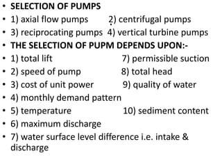 .
• SELECTION OF PUMPS
• 1) axial flow pumps 2) centrifugal pumps
• 3) reciprocating pumps 4) vertical turbine pumps
• THE SELECTION OF PUPM DEPENDS UPON:-
• 1) total lift 7) permissible suction
• 2) speed of pump 8) total head
• 3) cost of unit power 9) quality of water
• 4) monthly demand pattern
• 5) temperature 10) sediment content
• 6) maximum discharge
• 7) water surface level difference i.e. intake &
discharge
 