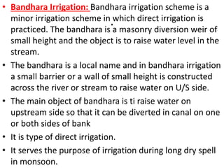 .
• Bandhara Irrigation: Bandhara irrigation scheme is a
minor irrigation scheme in which direct irrigation is
practiced. The bandhara is a masonry diversion weir of
small height and the object is to raise water level in the
stream.
• The bandhara is a local name and in bandhara irrigation
a small barrier or a wall of small height is constructed
across the river or stream to raise water on U/S side.
• The main object of bandhara is ti raise water on
upstream side so that it can be diverted in canal on one
or both sides of bank
• It is type of direct irrigation.
• It serves the purpose of irrigation during long dry spell
in monsoon.
 
