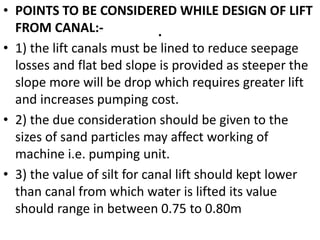 .
• POINTS TO BE CONSIDERED WHILE DESIGN OF LIFT
FROM CANAL:-
• 1) the lift canals must be lined to reduce seepage
losses and flat bed slope is provided as steeper the
slope more will be drop which requires greater lift
and increases pumping cost.
• 2) the due consideration should be given to the
sizes of sand particles may affect working of
machine i.e. pumping unit.
• 3) the value of silt for canal lift should kept lower
than canal from which water is lifted its value
should range in between 0.75 to 0.80m
 