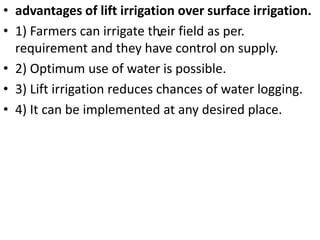 .
• advantages of lift irrigation over surface irrigation.
• 1) Farmers can irrigate their field as per.
requirement and they have control on supply.
• 2) Optimum use of water is possible.
• 3) Lift irrigation reduces chances of water logging.
• 4) It can be implemented at any desired place.
 