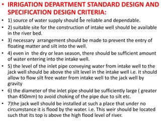 .
• IRRIGATION DEPARTMENT STANDARD DESIGN AND
SPECIFICATION DESIGN CRITERIA:
• 1) source of water supply should be reliable and dependable.
• 2) suitable site for the construction of intake well should be available
in the river bed.
• 3) necessary arrangement should be made to prevent the entry of
floating matter and silt into the well.
• 4) even in the dry or lean season, there should be sufficient amount
of water entering into the intake well.
• 5) the level of the inlet pipe conveying water from intake well to the
jack well should be above the silt level in the intake well i.e. It should
allow to flow silt free water from intake well to the jack well by
gravity
• 6) the diameter of the inlet pipe should be sufficiently large ( greater
than 450mm) to avoid choking of the pipe due to silt etc.
• 7)the jack well should be installed at such a place that under no
circumstance it is flood by the water. i.e. This weir should be located
such that its top is above the high flood level of river.
 