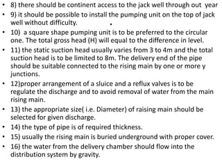 .
• 8) there should be continent access to the jack well through out year
• 9) it should be possible to install the pumping unit on the top of jack
well without difficulty.
• 10) a square shape pumping unit is to be preferred to the circular
one. The total gross head (H) will equal to the difference in level.
• 11) the static suction head usually varies from 3 to 4m and the total
suction head is to be limited to 8m. The delivery end of the pipe
should be suitable connected to the rising main by one or more y
junctions.
• 12)proper arrangement of a sluice and a reflux valves is to be
regulate the discharge and to avoid removal of water from the main
rising main.
• 13) the appropriate size( i.e. Diameter) of raising main should be
selected for given discharge.
• 14) the type of pipe is of required thickness.
• 15) usually the rising main is buried underground with proper cover.
• 16) the water from the delivery chamber should flow into the
distribution system by gravity.
 