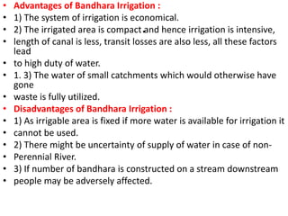 .
• Advantages of Bandhara Irrigation :
• 1) The system of irrigation is economical.
• 2) The irrigated area is compact and hence irrigation is intensive,
• length of canal is less, transit losses are also less, all these factors
lead
• to high duty of water.
• 1. 3) The water of small catchments which would otherwise have
gone
• waste is fully utilized.
• Disadvantages of Bandhara Irrigation :
• 1) As irrigable area is fixed if more water is available for irrigation it
• cannot be used.
• 2) There might be uncertainty of supply of water in case of non-
• Perennial River.
• 3) If number of bandhara is constructed on a stream downstream
• people may be adversely affected.
 