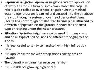 .
• :-sprinkler irrigation:-sprinkler irrigation refer to application
of water to crops in form of spray from above the crop like
rain it is also called as overhead irrigation .In this method
water under pressure is carried and sprayed into the air above
the crop through a system of overhead perforated pipes
,nozzle lines or through nozzle fitted to riser pipes attached to
a system of pipe laid on the ground .Nozzles may be fixed
type or rotating under the water pressure.
• Situation :Sprinkler irrigation may be used for many crops
and on all type of soil on lands of different topography and
slopes.
• It is best useful to sandy soil and soil with high infiltration
rates
• It is applicable for are with steep slopes having erosion
hazards.
• The operating and maintenance cost is high.
• It is suitable for growing high priced
 