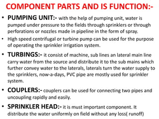 COMPONENT PARTS AND IS FUNCTION:-
• PUMPING UNIT:- with the help of pumping unit, water is
pumped under pressure to the fields through sprinklers or through
perforations or nozzles made in pipeline in the form of spray.
• High speed centrifugal or turbine pump can be used for the purpose
of operating the sprinkler irrigation system.
• TURBINGS:- it consist of machine, sub lines an lateral main line
carry water from the source and distribute it to the sub mains which
further convey water to the laterals, laterals turn the water supply to
the sprinklers, now-a-days, PVC pipe are mostly used for sprinkler
system.
• COUPLERS:- couplers can be used for connecting two pipes and
uncoupling rapidly and easily.
• SPRINKLER HEAD:- it is must important component. It
distribute the water uniformly on field without any loss( runoff)
 