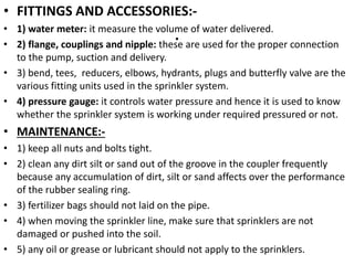 .
• FITTINGS AND ACCESSORIES:-
• 1) water meter: it measure the volume of water delivered.
• 2) flange, couplings and nipple: these are used for the proper connection
to the pump, suction and delivery.
• 3) bend, tees, reducers, elbows, hydrants, plugs and butterfly valve are the
various fitting units used in the sprinkler system.
• 4) pressure gauge: it controls water pressure and hence it is used to know
whether the sprinkler system is working under required pressured or not.
• MAINTENANCE:-
• 1) keep all nuts and bolts tight.
• 2) clean any dirt silt or sand out of the groove in the coupler frequently
because any accumulation of dirt, silt or sand affects over the performance
of the rubber sealing ring.
• 3) fertilizer bags should not laid on the pipe.
• 4) when moving the sprinkler line, make sure that sprinklers are not
damaged or pushed into the soil.
• 5) any oil or grease or lubricant should not apply to the sprinklers.
 