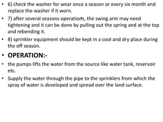 .
• 6) check the washer for wear once a season or every six month and
replace the washer if it worn.
• 7) after several seasons operations, the swing arm may need
tightening and it can be done by pulling out the spring and at the top
and rebending it.
• 8) sprinkler equipment should be kept in a cool and dry place during
the off season.
• OPERATION:-
• the pumps lifts the water from the source like water tank, reservoir
etc.
• Supply the water through the pipe to the sprinklers from which the
spray of water is developed and spread over the land surface.
 