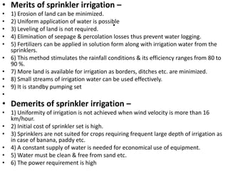 .
• Merits of sprinkler irrigation –
• 1) Erosion of land can be minimized.
• 2) Uniform application of water is possible
• 3) Leveling of land is not required.
• 4) Elimination of seepage & percolation losses thus prevent water logging.
• 5) Fertilizers can be applied in solution form along with irrigation water from the
sprinklers.
• 6) This method stimulates the rainfall conditions & its efficiency ranges from 80 to
90 %.
• 7) More land is available for irrigation as borders, ditches etc. are minimized.
• 8) Small streams of irrigation water can be used effectively.
• 9) It is standby pumping set
•
• Demerits of sprinkler irrigation –
• 1) Uniformity of irrigation is not achieved when wind velocity is more than 16
km/hour.
• 2) Initial cost of sprinkler set is high.
• 3) Sprinklers are not suited for crops requiring frequent large depth of irrigation as
in case of banana, paddy etc.
• 4) A constant supply of water is needed for economical use of equipment.
• 5) Water must be clean & free from sand etc.
• 6) The power requirement is high
 