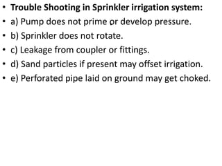 .
• Trouble Shooting in Sprinkler irrigation system:
• a) Pump does not prime or develop pressure.
• b) Sprinkler does not rotate.
• c) Leakage from coupler or fittings.
• d) Sand particles if present may offset irrigation.
• e) Perforated pipe laid on ground may get choked.
 