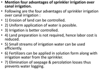 .
• Mention four advantages of sprinkler irrigation over
canal irrigation.
• Following are the four advantages of sprinkler irrigation
over canal irrigation :
• 1) Erosion of land can be controlled.
• 2) Uniform application of water is possible.
• 3) Irrigation is better controlled.
• 4) Land preparation is not required, hence labor cost is
reduced.
• 5) Small streams of irrigation water can be used
efficiently.
• 6) Fertilizers can be applied in solution form along with
irrigation water from the sprinkler.
• 7) Elimination of seepage & percolation losses thus
prevents water logging.
 