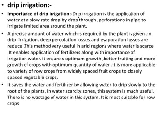 .
• drip irrigation:-
• Importance of drip irrigation:-Drip irrigation is the application of
water at a slow rate drop by drop through ,perforations in pipe to
irrigate limited area around the plant.
• A precise amount of water which is required by the plant is given .in
drip irrigation. deep percolation losses and evaporation losses are
reduce .This method very useful in arid regions where water is scarce
.It enables application of fertilizers along with importance of
irrigation water. it ensure s optimum growth ,better fruiting and more
growth of crops with optimum quantity of water .it is more applicable
to variety of row crops from widely spaced fruit crops to closely
spaced vegetable crops.
• It saves the water and fertilizer by allowing water to drip slowly to the
root of the plants. In water scarcity zones, this system is much useful.
There is no wastage of water in this system. It is most suitable for row
crops
 