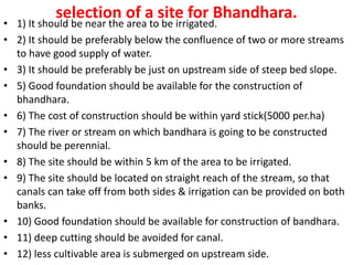 selection of a site for Bhandhara.
• 1) It should be near the area to be irrigated.
• 2) It should be preferably below the confluence of two or more streams
to have good supply of water.
• 3) It should be preferably be just on upstream side of steep bed slope.
• 5) Good foundation should be available for the construction of
bhandhara.
• 6) The cost of construction should be within yard stick(5000 per.ha)
• 7) The river or stream on which bandhara is going to be constructed
should be perennial.
• 8) The site should be within 5 km of the area to be irrigated.
• 9) The site should be located on straight reach of the stream, so that
canals can take off from both sides & irrigation can be provided on both
banks.
• 10) Good foundation should be available for construction of bandhara.
• 11) deep cutting should be avoided for canal.
• 12) less cultivable area is submerged on upstream side.
 