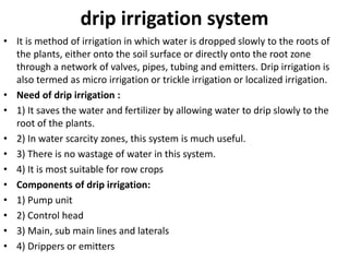 drip irrigation system
• It is method of irrigation in which water is dropped slowly to the roots of
the plants, either onto the soil surface or directly onto the root zone
through a network of valves, pipes, tubing and emitters. Drip irrigation is
also termed as micro irrigation or trickle irrigation or localized irrigation.
• Need of drip irrigation :
• 1) It saves the water and fertilizer by allowing water to drip slowly to the
root of the plants.
• 2) In water scarcity zones, this system is much useful.
• 3) There is no wastage of water in this system.
• 4) It is most suitable for row crops
• Components of drip irrigation:
• 1) Pump unit
• 2) Control head
• 3) Main, sub main lines and laterals
• 4) Drippers or emitters
 