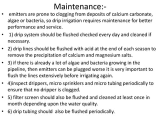 Maintenance:-
• emitters are prone to clogging from deposits of calcium carbonate,
algae or bacteria, so drip irrigation requires maintenance for better
performance and service.
• 1) drip system should be flushed checked every day and cleaned if
necessary.
• 2) drip lines should be flushed with acid at the end of each season to
remove the precipitation of calcium and magnesium salts.
• 3) if there is already a lot of algae and bacteria growing in the
pipeline, then emitters can be plugged worse it is very important to
flush the lines extensively before irrigating again.
• 4)inspect drippers, micro sprinklers and micro tubing periodically to
ensure that no dripper is clogged.
• 5) filter screen should also be flushed and cleaned at least once in
month depending upon the water quality.
• 6) drip tubing should also be flushed periodically.
 