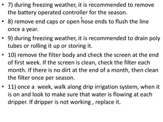 .
• 7) during freezing weather, it is recommended to remove
the battery operated controller for the season.
• 8) remove end caps or open hose ends to flush the line
once a year.
• 9) during freezing weather, it is recommended to drain poly
tubes or rolling it up or storing it.
• 10) remove the filter body and check the screen at the end
of first week. If the screen is clean, check the filter each
month. If there is no dirt at the end of a month, then clean
the filter once per season.
• 11) once a week, walk along drip irrigation system, when it
is on and look to make sure that water is flowing at each
dripper. If dripper is not working , replace it.
 