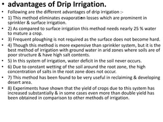 .
• advantages of Drip Irrigation.
• Following are the different advantages of drip irrigation :-
• 1) This method eliminates evaporation losses which are prominent in
sprinkler & surface irrigation.
• 2) As compared to surface irrigation this method needs nearly 25 % water
to mature a crop.
• 3) Frequent ploughing is not required as the surface does not become hard.
• 4) Though this method is more expensive than sprinkler system, but it is the
best method of irrigation with ground water in arid zones where soils are of
poor structure & have high salt contents.
• 5) In this system of irrigation, water deficit in the soil never occurs.
• 6) Due to constant wetting of the soil around the root zone, the high
concentration of salts in the root zone does not occur.
• 7) This method has been found to be very useful in reclaiming & developing
desert area.
• 8) Experiments have shown that the yield of crops due to this system has
increased substantially & in some cases even more than double yield has
been obtained in comparison to other methods of irrigation.
 