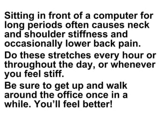Sitting in front of a computer for long periods often causes neck and shoulder stiffness and occasionally lower back pain.  Do these stretches every hour or throughout the day, or whenever you feel stiff.  Be sure to get up and walk around the office once in a while. You’ll feel better!  