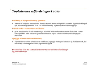 Topledernes udfordringer i 2012


Udvikling af nye produkter og tjenester
•   Næsten en tredjedel af toplederne mener, at deres største muligheder for vækst ligger i udvikling af
    nye produkter og tjenester, så de kan differentiere sig og forblive konkurrencedygtige.
Udvide andel i eksisterende markeder
•   30 % af toplederne er fast besluttede på at udvide deres andel i eksisterende markeder. De har
    fokus på vækst uden for deres hjemmebase samt at styrke lokale kompetencer i de vigtigste
    markeder.
Opbygge interne servicefunktioner
•   Toplederne vil udvide operationelle funktioner, opbygge strategiske alliancer og skabe netværk, der
    omfatter R&D samt produktions- og servicesupport.


Hvad ser du som din virksomheds største nuværende udfordring?
Og fremadrettet?




4 minutter om ....                                                                                     2012
fremtidens vækstpotentiale                                                                           ݺߣ 4
 