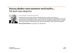 Succes skaber man sammen med andre…
Tal med vores eksperter
                       International Tax Structuring (ITS)
                       Multinationale virksomheder påvirkes i stigende grad af den skatte-, lovgivnings- og
                       reguleringsmæssige udvikling i verden. Vores ITS-eksperter kan hjælpe virksomheder med at forstå
                       konsekvenserne af udviklingen på virksomhedens drift og transaktioner mellem landene. Vi hjælper
                       også med at strukturere virksomheder på en skattemæssigt effektiv måde, både lokalt og globalt.
                       Søren Jesper Hansen, T: 3945 3320 / E: sjh@pwc.dk




4 minutter om ....                                                                                                 2012
fremtidens vækstpotentiale                                                                                       ݺߣ 6
 