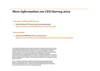 Mere information om CEO Survey 2012


 Læs mere i Global CEO Survey
 •     Se året Global CEO Survey på vores hjemmeside
       http://www.pwc.dk/da/publikationer/ceosurvey.jhtml


 Presseomtale
 •     Se pressemeddelelsen den 24. januar 2012
       http://www.pwc.dk/da/presse/meddelelser/ceo-survey-2012-presse-dk.jhtml




This publication has been prepared for general guidance on matters of interest only, and does
not constitute professional advice. You should not act upon the information contained in this
publication without obtaining specific professional advice. No representation or warranty
(express or implied) is given as to the accuracy or completeness of the information contained
in this publication, and, to the extent permitted by law, PricewaterhouseCoopers
Statsautoriseret Revisionspartnerelskab, its members, employees and agents do not accept or
assume any liability, responsibility or duty of care for any consequences of you or anyone else
acting, or refraining to act, in reliance on the information contained in this publication or for any
decision based on it.

© 2011 PricewaterhouseCoopers Statsautoriseret Revisionspartnerselskab. All rights
reserved. In this document, “PwC” refers to PricewaterhouseCoopers Statsautoriseret
Revisionspartnerselskab which is a member firm of PricewaterhouseCoopers International
Limited, each member firm of which is a separate legal entity.
 