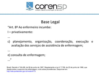 Base Legal
 “Art. 8º Ao enfermeiro incumbe:
 I – privativamente:
 ...
 c) planejamento, organização, coordenação, execução e
     avaliação dos serviços de assistência de enfermagem;
 ...
 e) consulta de enfermagem;
 ...”

Brasil. Decreto nº 94.406, de 08 de junho de 1987. Regulamenta a Lei nº 7.798, de 25 de junho de 1986, que
dispõe sobre o exercício da enfermagem, e dá outras providências. Disponível em:
http://site.portalcofen.gov.br/node/4173
 