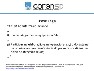 Base Legal
 “Art. 8º Ao enfermeiro incumbe:
 ...
 II – como integrante da equipe de saúde:
 ...
 p) Participar na elaboração e na operacionalização do sistema
     de referência e contra-referência do paciente nos diferentes
     níveis de atenção à saúde;
 ...”

Brasil. Decreto nº 94.406, de 08 de junho de 1987. Regulamenta a Lei nº 7.798, de 25 de junho de 1986, que
dispõe sobre o exercício da enfermagem, e dá outras providências. Disponível em:
http://site.portalcofen.gov.br/node/4173
 