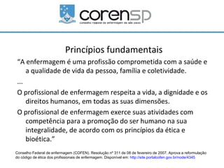 Princípios fundamentais
“A enfermagem é uma profissão comprometida com a saúde e
    a qualidade de vida da pessoa, família e coletividade.
...
O profissional de enfermagem respeita a vida, a dignidade e os
    direitos humanos, em todas as suas dimensões.
O profissional de enfermagem exerce suas atividades com
    competência para a promoção do ser humano na sua
    integralidade, de acordo com os princípios da ética e
    bioética.”
Conselho Federal de enfermagem (COFEN). Resolução nº 311 de 08 de fevereiro de 2007. Aprova a reformulação
do código de ética dos profissionais de enfermagem. Disponível em: http://site.portalcofen.gov.br/node/4345
 