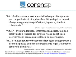 “Art. 10 – Recusar-se a executar atividades que não sejam de
  sua competência técnica, científica, ética e legal ou que não
  ofereçam segurança ao profissional, à pessoa, família e
  coletividade.”
                                                    (Direitos - Seção I – Das relações com a pessoa, família e coletividade)

“Art. 17 – Prestar adequadas informações à pessoa, família e
   coletividade a respeito dos direitos, riscos, benefícios e
   intercorrências acerca da assistência de enfermagem.
Art. 18 – Respeitar, reconhecer e realizar ações que garantam o
   direito da pessoa ou de seu representante legal, tratamento,
   conforto e bem estar.”
                               (Responsabilidades e deveres – Seção I – Das relações com a pessoa, família e coletividade)

Conselho Federal de enfermagem (COFEN). Resolução nº 311 de 08 de fevereiro de 2007. Aprova a reformulação
do código de ética dos profissionais de enfermagem. Disponível em: http://site.portalcofen.gov.br/node/4345
 