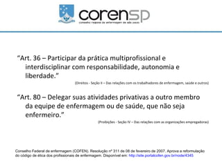 “Art. 36 – Participar da prática multiprofissional e
  interdisciplinar com responsabilidade, autonomia e
  liberdade.”
                                 (Direitos - Seção II – Das relações com os trabalhadores de enfermagem, saúde e outros)



“Art. 80 – Delegar suas atividades privativas a outro membro
  da equipe de enfermagem ou de saúde, que não seja
  enfermeiro.”
                                                (Proibições - Seção IV – Das relações com as organizações empregadoras)




Conselho Federal de enfermagem (COFEN). Resolução nº 311 de 08 de fevereiro de 2007. Aprova a reformulação
do código de ética dos profissionais de enfermagem. Disponível em: http://site.portalcofen.gov.br/node/4345
 