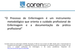 “O Processo de Enfermagem é um instrumento
  metodológico que orienta o cuidado profissional de
  Enfermagem e a documentação da prática
  profissional”




Conselho Federal de enfermagem (COFEN). Resolução nº 358 de 15 de outubro de 2009. Dispõe sobre a Sistematização da
     Assistência de Enfermagem e a implantação do Processo de Enfermagem em ambientes públicos ou privados, em que
     ocorre     o    cuidado     profissional de Enfermagem,     e   dá   outras   providências.  Disponível    em:
     http://site.portalcofen.gov.br/node/4384
 