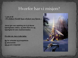 1.Joh.4:19
«Vi elsker fordi han elsket oss først.»
Jesus gav oss oppdrag om å gi denne
kjærligheten videre, og dele Hans liv og
kjærlighet til våre medmennesker.
På ulikt vis, kan vi alle delta:
Be for arbeidet og prosjektene
Gi økonomisk
Gå ut som misjonær
 