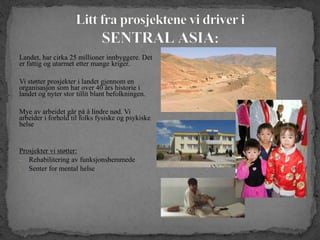 Landet, har cirka 25 millioner innbyggere. Det
er fattig og utarmet etter mange kriger.
Vi støtter prosjekter i landet gjennom en
organisasjon som har over 40 års historie i
landet og nyter stor tillit blant befolkningen.
Mye av arbeidet går på å lindre nød. Vi
arbeider i forhold til folks fysiske og psykiske
helse
Prosjekter vi støtter:
- Rehabilitering av funksjonshemmede
- Senter for mental helse
 