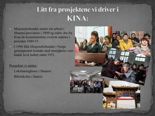  Misjonsforbundet startet sitt arbeid i
Shaanxi-provinsen i 1899 og måtte dra fra
Kina da kommunistene overtok makten i
perioden 1949-51.
 I 1994 fikk Misjonsforbundet i Norge
gjenopprettet kontakt med menigheter som
hadde levd isolert siden 1951.
Prosjekter vi støtter:
- Lokalmenigheter i Shaanxi
- Bibelskolen i Saanxi
 