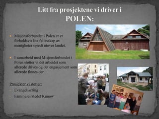  Misjonsforbundet i Polen er et
forholdsvis lite fellesskap av
menigheter spredt utover landet.
 I samarbeid med Misjonsforbundet i
Polen støtter vi det arbeidet som
allerede drives og det engasjement som
allerede finnes der.
Prosjekter vi støtter:
- Evangelisering
- Familieleirstedet Kunow
 