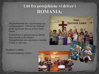  Misjonsforbundet har valgt Romania som
nytt misjonsland . Arbeidet har diakonal
profil, og foregår først og fremst i byen
Onesti.
 Cornel Pascu er sammen med sin danske
kone utsendt av Det Danske
Misjonsforbund som misjonærer i området
Cornel er vokst opp.
Prosjektet vi støtter:
- Menighetsplanting i Onesti
 