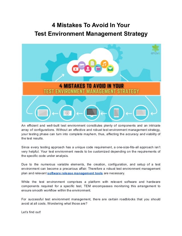 4 Mistakes To Avoid In Your
Test Environment Management Strategy
An efficient and well-built test environment constitutes plenty of components and an intricate
array of configurations. Without an effective and robust test environment management strategy,
your testing phase can turn into complete mayhem, thus, affecting the accuracy and viability of
the test results.
Since every testing approach has a unique code requirement, a one-size-fits-all approach isn’t
very helpful. Your test environment needs to be customized depending on the requirements of
the specific code under analysis.
Due to the numerous variable elements, the creation, configuration, and setup of a test
environment can become a precarious affair. Therefore a robust test environment management
plan and relevant software release management tools are necessary.
While the test environment comprises a platform with relevant software and hardware
components required for a specific test, TEM encompasses monitoring this arrangement to
ensure smooth workflow within the environment.
For successful test environment management, there are certain roadblocks that you should
avoid at all costs. Wondering what those are?
Let’s find out!
 
