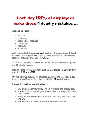 Each day

98% of employees

make these 4 deadly mistakes …
and end up feeling:
•
•
•
•
•
•

Anxious
Frustrated
Stressed or Pressured
Discouraged
Resentful
Powerless

A 90-minute, high-impact, no-cost webinar will expose these 4 deadly
mistakes, and unique tools to help you eradicate the above negative
feelings - instantly, once you know how.
You will feel serene, confident, and empowered during and long after
the 90-minute session.
Note this date on your agenda: Sunday, December 15, 2013 at 9:00
p.m. to 10:30 p.m. GMT.
On this day I will provide the basic tools you need to feel good today,
tomorrow, and forever. This offer is limited to 24 participants.
During the webinar you will discover:
• why employees throw away 50% of their time and energy daily
• how to install a psychological firewall to stop all negative attacks
on your brain
• what your real objective is. What you're running after each day,
and why
• how to master illusion to control all kinds of situations.

 