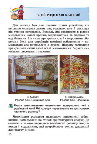 2. ОЙ РОДЕ НАШ КРАСНИЙ
Дім завжди був для людини цілим усесвітом, він
не лише слугував дахом над головою, але й захищав
від усяких негараздів. Будівлі, які зводилися в різних
місцевостях нашої країни, відрізняються за формою та
оздобленням. Не лише прикрасами, а й своєрідними обе­
регами були для українців настінні зображення - на­
мальовані або вирізьблені з дерева. Щороку господиня
прикрашала стіни своєї оселі мальованими барвистими
квітами, деревами і птахами.
В. Бушен. Г. Вербицький.
Розпис печі. Вінницька обл. Розпис печі. Одещина
^ Якими декоративними елементами прикрашено печі в
українській хаті? Які кольори переважають на цих зразках
настінного розпису?
Настінним розписом називають живописні зобра­
ження, намальовані на стінах архітектурних споруд. До
елементів такого народного настінного розпису зверта­
ються і художники, які розробляють ескізи декорацій
для театру й кіно.
 